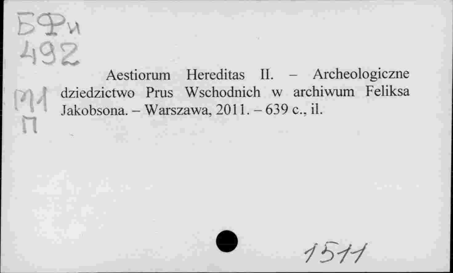 ﻿
492
Aestiorum Hereditas II. - Archeologiczne
F|4 П
dziedzictwo Prus Wschodnich w archiwum Feliksa Jakobsona. — Warszawa, 2011. - 639 c., il.